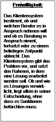 Textfeld: Freiwilligkeit:
Das Klientensystem bestimmt, ob und welchen Berater es in Anspruch nehmen will und ob es Beratung in Anspruch nimmt, fortsetzt oder zu einem beliebigen Zeitpunkt abbricht. Das Klientensystem gibt das Problem vor, und setzt den Rahmen, in dem eine Lösung erarbeitet werden soll. Ob und wie es Lösungen verwirk-licht, liegt allein in seiner Entscheidung, ohne dass es Sanktionen befürchten muss.