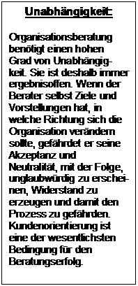 Textfeld: Unabhngigkeit:

Organisationsberatung bentigt einen hohen Grad von Unabhngig-keit. Sie ist deshalb immer ergebnisoffen. Wenn der Berater selbst Ziele und Vorstellungen hat, in welche Richtung sich die Organisation verndern sollte, gefhrdet er seine Akzeptanz und Neutralitt, mit der Folge, unglaubwrdig zu erschei-nen, Widerstand zu erzeugen und damit den Prozess zu gefhrden. Kundenorientierung ist eine der wesentlichsten Bedingung fr den Beratungserfolg.
